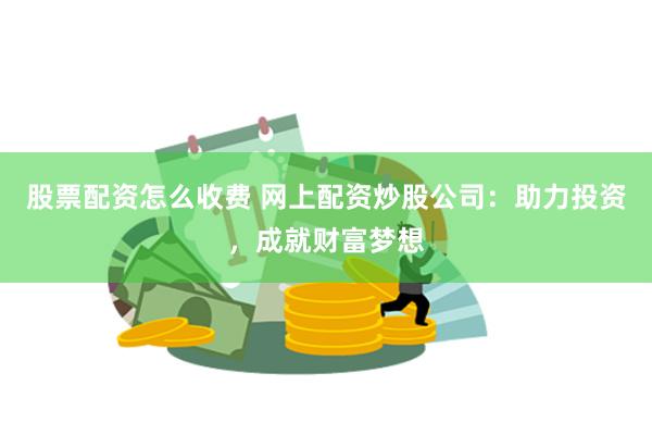 股票配资怎么收费 网上配资炒股公司：助力投资，成就财富梦想