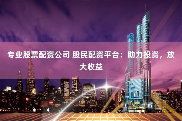 专业股票配资公司 股民配资平台：助力投资，放大收益