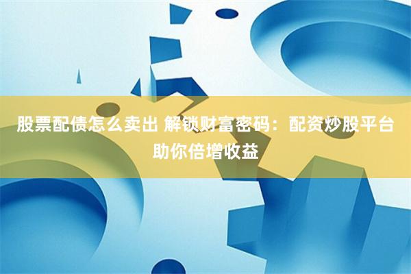 股票配债怎么卖出 解锁财富密码：配资炒股平台助你倍增收益