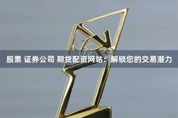 股票 证券公司 期货配资网站：解锁您的交易潜力