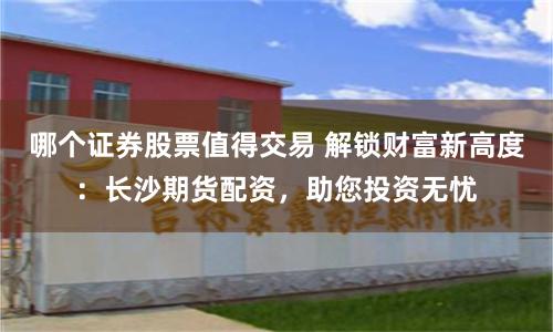 哪个证券股票值得交易 解锁财富新高度：长沙期货配资，助您投资无忧