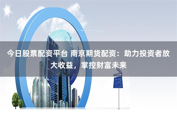 今日股票配资平台 南京期货配资：助力投资者放大收益，掌控财富未来