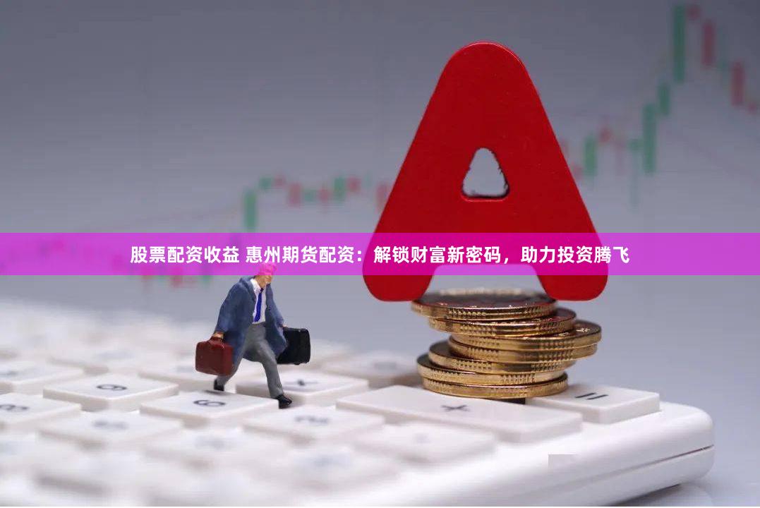 股票配资收益 惠州期货配资：解锁财富新密码，助力投资腾飞