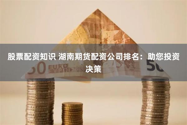 股票配资知识 湖南期货配资公司排名：助您投资决策