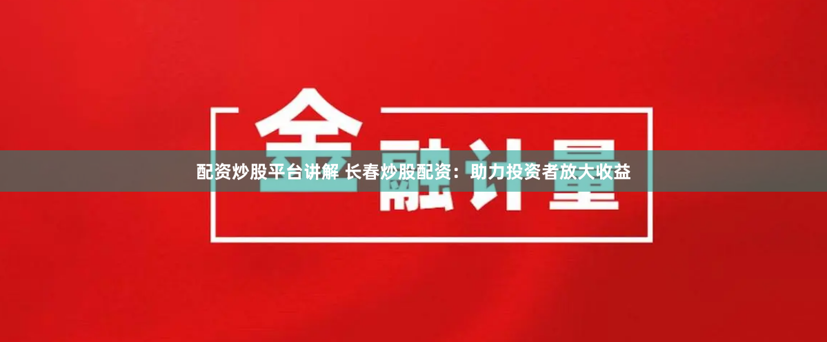 配资炒股平台讲解 长春炒股配资：助力投资者放大收益