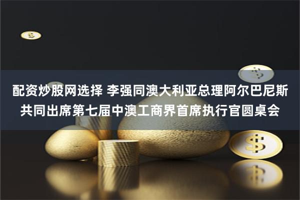 配资炒股网选择 李强同澳大利亚总理阿尔巴尼斯共同出席第七届中澳工商界首席执行官圆桌会