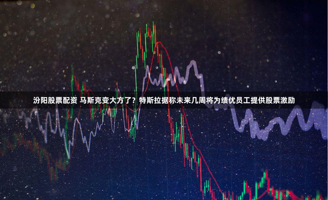 汾阳股票配资 马斯克变大方了？特斯拉据称未来几周将为绩优员工提供股票激励