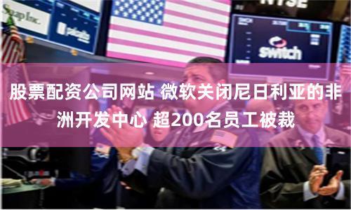 股票配资公司网站 微软关闭尼日利亚的非洲开发中心 超200名员工被裁