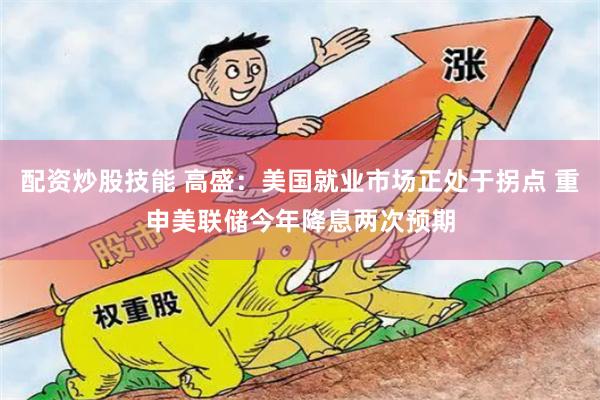 配资炒股技能 高盛：美国就业市场正处于拐点 重申美联储今年降息两次预期
