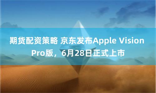 期货配资策略 京东发布Apple Vision Pro版，6月28日正式上市