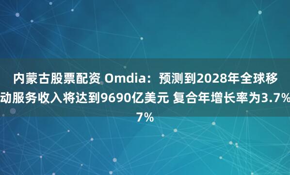 内蒙古股票配资 Omdia：预测到2028年全球移动服务收入将达到9690亿美元 复合年增长率为3.7%