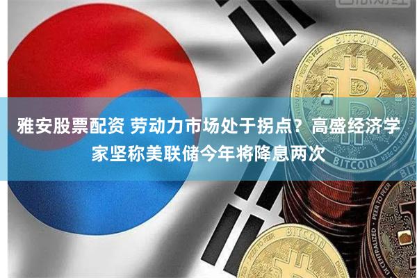 雅安股票配资 劳动力市场处于拐点？高盛经济学家坚称美联储今年将降息两次