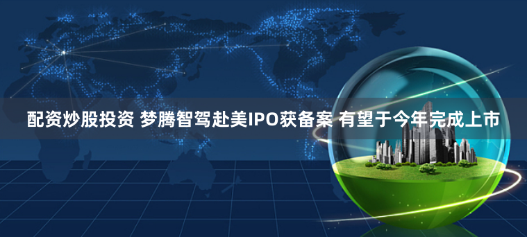 配资炒股投资 梦腾智驾赴美IPO获备案 有望于今年完成上市