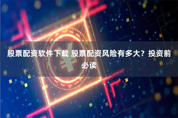 股票配资软件下载 股票配资风险有多大？投资前必读