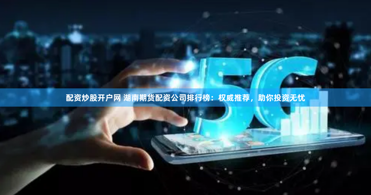 配资炒股开户网 湖南期货配资公司排行榜：权威推荐，助你投资无忧