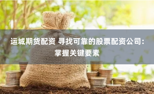 运城期货配资 寻找可靠的股票配资公司：掌握关键要素