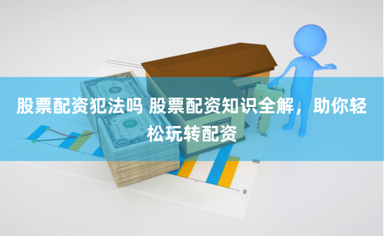 股票配资犯法吗 股票配资知识全解，助你轻松玩转配资