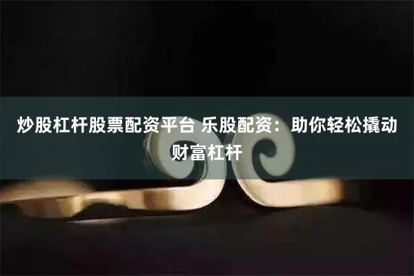 炒股杠杆股票配资平台 乐股配资：助你轻松撬动财富杠杆