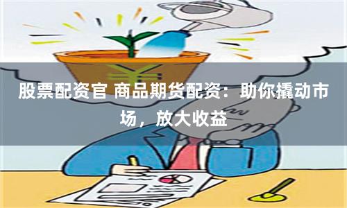 股票配资官 商品期货配资：助你撬动市场，放大收益