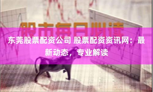 东莞股票配资公司 股票配资资讯网：最新动态，专业解读