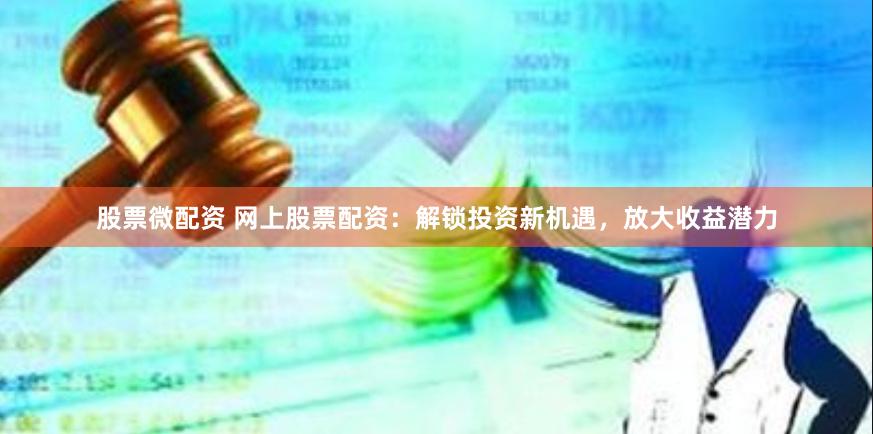 股票微配资 网上股票配资：解锁投资新机遇，放大收益潜力