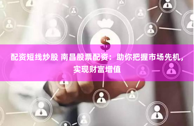 配资短线炒股 南昌股票配资：助你把握市场先机，实现财富增值