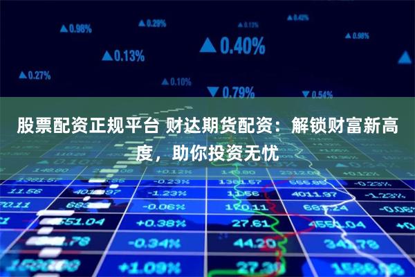 股票配资正规平台 财达期货配资：解锁财富新高度，助你投资无忧