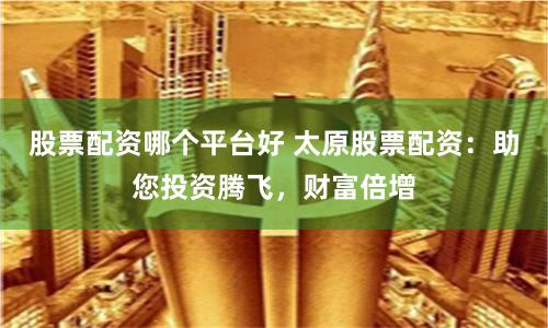 股票配资哪个平台好 太原股票配资：助您投资腾飞，财富倍增