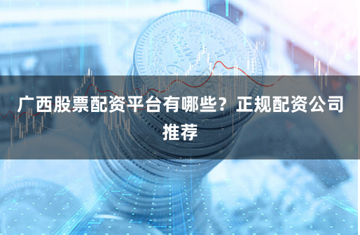 广西股票配资平台有哪些?正规配资公司推荐