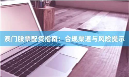 澳门股票配资指南：合规渠道与风险提示